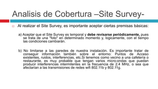 Analisis de Cobertura –Site Survey-Al realizar el SiteSurvey, es importante aceptar ciertas premisas básicas:a) Aceptar que el SiteSurvey es temporal y debe revisarse periódicamente, pues se trata de una "foto" en determinado momento y, logicamente, con el tiempo las condiciones cambiarán.b) No limitarse a las paredes de nuestra instalación. Es importante tratar de conseguir información también sobre el entorno: Puntos de Acceso existentes, ruidos, interferencias, etc.Si tenemos como vecino a una cafetería o restaurante, es muy probable que tengan varios micro-ondas que puedan producir interferencias intermitentes en la frecuencia de 2.4 MHz, o sea que afectarían a las transmisiones de redes wifi 802.11b y 802.11g.