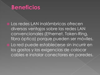  Las redes LAN inalámbricas ofrecen
  diversas ventajas sobre las redes LAN
  convencionales (Ethernet, Token-Ring,
  fibra óptica) porque pueden ser móviles.
 La red puede establecerse sin incurrir en
  los gastos y las exigencias de colocar
  cables e instalar conectores en paredes.
 