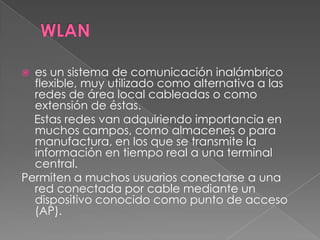  es un sistema de comunicación inalámbrico
  flexible, muy utilizado como alternativa a las
  redes de área local cableadas o como
  extensión de éstas.
  Estas redes van adquiriendo importancia en
  muchos campos, como almacenes o para
  manufactura, en los que se transmite la
  información en tiempo real a una terminal
  central.
Permiten a muchos usuarios conectarse a una
  red conectada por cable mediante un
  dispositivo conocido como punto de acceso
  (AP).
 