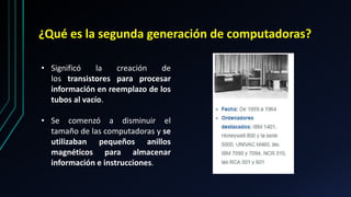 ¿Qué es la segunda generación de computadoras?
• Significó la creación de
los transistores para procesar
información en reemplazo de los
tubos al vacío.
• Se comenzó a disminuir el
tamaño de las computadoras y se
utilizaban pequeños anillos
magnéticos para almacenar
información e instrucciones.
 