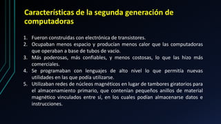 Características de la segunda generación de
computadoras
1. Fueron construidas con electrónica de transistores.
2. Ocupaban menos espacio y producían menos calor que las computadoras
que operaban a base de tubos de vacío.
3. Más poderosas, más confiables, y menos costosas, lo que las hizo más
comerciales.
4. Se programaban con lenguajes de alto nivel lo que permitía nuevas
utilidades en las que podía utilizarse.
5. Utilizaban redes de núcleos magnéticos en lugar de tambores giratorios para
el almacenamiento primario, que contenían pequeños anillos de material
magnético vinculados entre sí, en los cuales podían almacenarse datos e
instrucciones.
 
