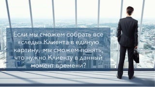 Если мы сможем собрать все
«следы» Клиента в единую
картину, мы сможем понять,
что нужно Клиенту в данный
момент времени?
 
