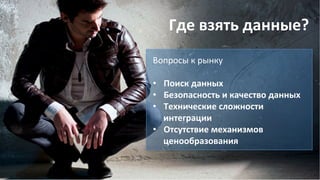 Где	
  взять	
  данные?	
  
Вопросы	
  к	
  рынку	
  
	
  
•  Поиск	
  данных	
  
•  Безопасность	
  и	
  качество	
  данных	
  
•  Технические	
  сложности	
  
интеграции	
  
•  Отсутствие	
  механизмов	
  
ценообразования	
  
	
  
 