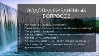 ВОДОПАД ЕЖЕДНЕВНЫХ
ВОПРОСОВ
1.  Как привлечь хороших клиентов?
2.  Какой продукт предложить существующему клиенту?
3.  Как удержать клиента?
4.  Как не навредить клиенту лишними коммуникациями?
5.  Как повысить лояльность?
6.  Как снизить затраты на маркетинговые кампании?
7.  Как в каждой точке контакта с клиентом знать, что
нужно клиенту?
 