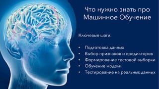 Что нужно знать про
Машинное Обучение
Ключевые шаги:
•  Подготовка данных
•  Выбор признаков и предикторов
•  Формирование тестовой выборки
•  Обучение модели
•  Тестирование на реальных данных
 