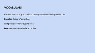 VOCABULARI
Vel: Peça de roba que s’utilitza per tapar-se els cabells part del cap.
Davallar: Baixar d’algun lloc.
Temperar: Moderar alguna cosa.
Formosa: De forma bella, atractiva.
 