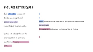 FIGURES RETÒRIQUES
Quin cel més blau aquesta nit!
Sembla que es vegi l’infinit!
L’infinit sense vels
més enllà de la lluna i els estels..
La lluna i els estels brillen tan clar
en el blau infinit de la nit santa
que l’ànima s’encanta
enllà…
Epítet: Pretén exaltar el color del cel, ho farà durant tot el poema.
Personificació
Encavalcament: Utilitzat per emfatitzar el lloc de l’ànima.
 