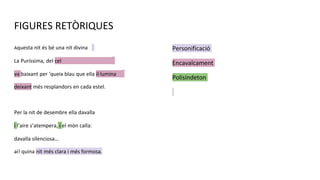 FIGURES RETÒRIQUES
Aquesta nit és bé una nit divina
La Puríssima, del cel
va baixant per ‘queix blau que ella il·lumina
deixant més resplandors en cada estel.
Per la nit de desembre ella davalla
i l’aire s’atempera, i el món calla:
davalla silenciosa…
ai! quina nit més clara i més formosa.
Personificació
Encavalcament
Polisíndeton
 