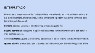 INTERPRETACIÓ
El tema és la majestuositat de l’univers i de la Mare de Déu en la nit de la Puríssima, el
dia 8 de desembre. D’altra banda, com a tema també podem establir la connexió cel i
terra típica de Maragall.
Primera estrofa: Descriu el cel i la seva puresa en aquella nit.
Segona estrofa: En la segona hi apareixen els astres summament brillants per donar-li
més perfecció al cel.
Tercera estrofa: Aquí la Mare de Déu baixa des del cel i il·lumina la nit amb la seva llum.
Quarta estrofa: El món calla per la baixada de la divinitat, tot és bell i diví gràcies a ella.
 