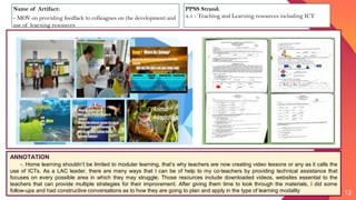12
ANNOTATION
-. Home learning shouldn’t be limited to modular learning, that’s why teachers are now creating video lessons or any as it calls the
use of ICTs. As a LAC leader, there are many ways that I can be of help to my co-teachers by providing technical assistance that
focuses on every possible area in which they may struggle. Those resources include downloaded videos, websites essential to the
teachers that can provide multiple strategies for their improvement. After giving them time to look through the materials, I did some
follow-ups and had constructive conversations as to how they are going to plan and apply in the type of learning modality
Name of Artifact:
- MOV on providing feedfack to colleagues on the development and
use of learning resources
PPSS Strand:
4.5 - Teaching and Learning resources including ICT
 