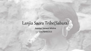 Lanjia Saora Tribe(Sabara)
Aamlan Saswat Mishra
2017BARC013
 