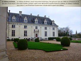 Le château de Brézé… Le château de Brézé, classé monument historique, fait parcourir plus de 1000 ans d’histoire en un
peu plus d’une heure. Une visite insolite, puisque, après avoir découvert la partie haute du château, le visiteur s’enfonce
sous celui-ci, une forteresse souterraine creusée dans la pierre de tuffeau.
 