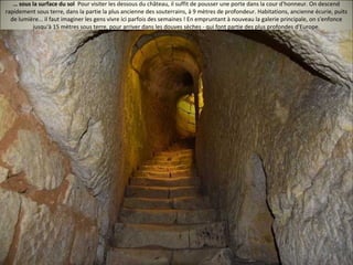 … sous la surface du sol Pour visiter les dessous du château, il suffit de pousser une porte dans la cour d'honneur. On descend
rapidement sous terre, dans la partie la plus ancienne des souterrains, à 9 mètres de profondeur. Habitations, ancienne écurie, puits
de lumière... il faut imaginer les gens vivre ici parfois des semaines ! En empruntant à nouveau la galerie principale, on s'enfonce
jusqu'à 15 mètres sous terre, pour arriver dans les douves sèches - qui font partie des plus profondes d'Europe.
 