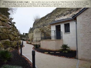 L’hôtel Rocaminori, en mode « troglo » Avec ses jolies cours sous la surface du sol, l’hôtel Rocaminori de Rochemenier a des
allures de petit village. Aucune de ses 12 chambres, semi-troglodytiques ou troglodytiques, ne se ressemble ! Demandez à Philippe
Justeau, le propriétaire, de vous raconter l'histoire de ce lieu autrefois à l'abandon, avant qu'il n'ouvre ses portes en 2014.
 