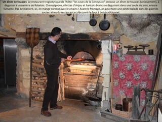 Un dîner de fouaces Le restaurant troglodytique de l'hôtel "les caves de la Genevraie" propose un dîner de fouaces (uniquement), à
déguster à la manière de Rabelais. Champignons, rillettes d’Anjou et haricots blancs se dégustent dans une boule de pain, encore
fumante. Pas de manière, ici, on mange surtout avec les mains ! Avant le fromage, on peut faire une petite balade dans les galeries
souterraines du restaurant et découvrir le four à bois traditionnel.
 