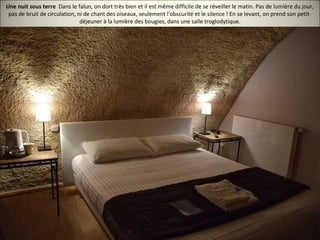 Une nuit sous terre Dans le falun, on dort très bien et il est même difficile de se réveiller le matin. Pas de lumière du jour,
pas de bruit de circulation, ni de chant des oiseaux, seulement l'obscurité et le silence ! En se levant, on prend son petit-
déjeuner à la lumière des bougies, dans une salle troglodytique.
 