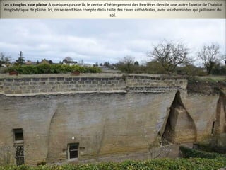Les « troglos » de plaine A quelques pas de là, le centre d’hébergement des Perrières dévoile une autre facette de l'habitat
troglodytique de plaine. Ici, on se rend bien compte de la taille des caves cathédrales, avec les cheminées qui jaillissent du
sol.
 