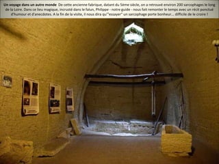 Un voyage dans un autre monde De cette ancienne fabrique, datant du 5ème siècle, on a retrouvé environ 200 sarcophages le long
de la Loire. Dans ce lieu magique, incrusté dans le falun, Philippe - notre guide - nous fait remonter le temps avec un récit ponctué
d'humour et d'anecdotes. A la fin de la visite, il nous dira qu'"essayer" un sarcophage porte bonheur... difficile de le croire !
 