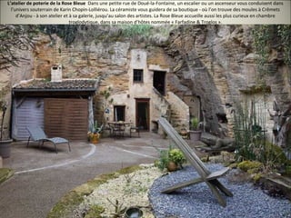 L’atelier de poterie de la Rose Bleue Dans une petite rue de Doué-la-Fontaine, un escalier ou un ascenseur vous conduisent dans
l’univers souterrain de Karin Chopin-Lolliérou. La céramiste vous guidera de sa boutique - où l’on trouve des moules à Crêmets
d’Anjou - à son atelier et à sa galerie, jusqu’au salon des artistes. La Rose Bleue accueille aussi les plus curieux en chambre
troglodytique, dans sa maison d’hôtes nommée « Farfadine & Troglos ».
 