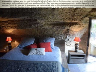 Une deuxième nuit sous terre Les propriétaires de Farfadine & Troglos, Karin et Christophe, vous raconteront la vie sous terre, ses
avantages et ses inconvénients, mais aussi ses débuts difficiles. Avec pour seuls repères quelques cartes postales d'autrefois et un
plan avec l'entrée des cavernes, ils construisirent leur maison dans le falun en 2010. Aujourd'hui, vous pouvez dormir dans l'une de
leurs trois chambres d'hôtes. Attention à ne pas se tromper, ici en été, "on monte au jardin", nous dit Karin.
 