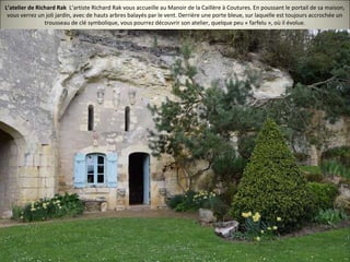 L’atelier de Richard Rak L’artiste Richard Rak vous accueille au Manoir de la Caillère à Coutures. En poussant le portail de sa maison,
vous verrez un joli jardin, avec de hauts arbres balayés par le vent. Derrière une porte bleue, sur laquelle est toujours accrochée un
trousseau de clé symbolique, vous pourrez découvrir son atelier, quelque peu « farfelu », où il évolue.
 