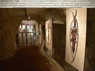 Une galerie d’art « troglo » La visite se poursuit par la galerie d’art troglodytique et son dédale de passages creusés dans le tuffeau.
Pour mieux comprendre les créations de l'artiste, Richard Rak, lisez toujours le titre. « Mieux vaut route tard que jamais » ou « Ironie
du saur », entre autres, sont parfois la clé du mystère de ses œuvres, qui traitent de sujets sérieux avec subtilité, non avec violence.
C'est une jolie étape avant de retourner à Angers, à tout juste une demi-heure de route de Coutures.
 