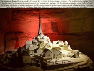 La découverte du parc Pierre et Lumière Premier arrêt : St-Hilaire-St-Florent. Le parc miniature « Pierre et Lumière », créé par Yann
Bouchard, est l’un des rares endroits de France où l’on peut parcourir quelques 200 kilomètres en une petite heure. Du Chênehutte
les Tuffeaux à Amboise, en passant par Angers, ces 18 monuments du Val-de-Loire sont sculptés dans le tuffeau. Le clocher courbé de
l'Église Saint-Symphorien du Vieil-Baugé, baigné par différentes couleurs, paraît irréel, mais existe pourtant bel et bien !
 