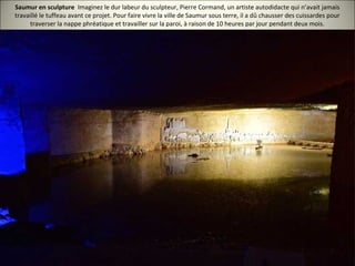 Saumur en sculpture Imaginez le dur labeur du sculpteur, Pierre Cormand, un artiste autodidacte qui n’avait jamais
travaillé le tuffeau avant ce projet. Pour faire vivre la ville de Saumur sous terre, il a dû chausser des cuissardes pour
traverser la nappe phréatique et travailler sur la paroi, à raison de 10 heures par jour pendant deux mois.
 