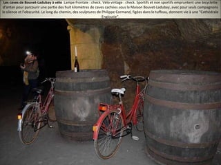 Les caves de Bouvet-Ladubay à vélo Lampe frontale : check. Vélo vintage : check. Sportifs et non sportifs empruntent une bicyclette
d’antan pour parcourir une partie des huit kilomètres de caves cachées sous la Maison Bouvet-Ladubay, avec pour seuls compagnons
le silence et l’obscurité. Le long du chemin, des sculptures de Philippe Cormand, figées dans le tuffeau, donnent vie à une "Cathédrale
Engloutie".
 