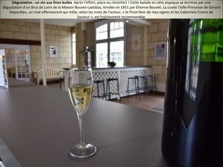 Dégustation : un vin aux fines bulles Après l'effort, place au réconfort ! Cette balade en vélo atypique se termine par une
dégustation d'un Brut de Loire de la Maison Bouvet-Ladubay, fondée en 1851 par Etienne Bouvet. La cuvée Taille Princesse de Gérard
Depardieu, un rosé effervescent qui mêle, selon les mots de l’acteur, « le Pinot Noir de mes vignes et les Cabernets Francs de
Saumur », est fraîchement recommandée.
 