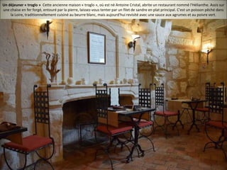 Un déjeuner « troglo » Cette ancienne maison « troglo », où est né Antoine Cristal, abrite un restaurant nommé l'Hélianthe. Assis sur
une chaise en fer forgé, entouré par la pierre, laissez-vous tenter par un filet de sandre en plat principal. C'est un poisson pêché dans
la Loire, traditionnellement cuisiné au beurre blanc, mais aujourd'hui revisité avec une sauce aux agrumes et au poivre vert.
 