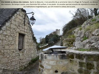 Une balade au-dessus des maisons Après le déjeuner, il est possible de se promener dans le village de Turquant, au-dessus
des maisons. De temps à autre, une cheminée fait surface, à nos pieds. Un escalier permet ensuite de rejoindre le niveau de
ces habitations troglodytiques, qui ont investi le coteau de la Loire.
 