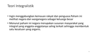 Teori Integralistik
• Ingin menggabungkan kemauan rakyat dan penguasa.Paham ini
melihat negara dan warganegara sebagai keluarga besar
• Menurut paham ini negara merupakan susunan masyarakat yang
integral yang anggota-anggotanya saling terkait sehingga membentuk
satu kesatuan yang organis.
10
 