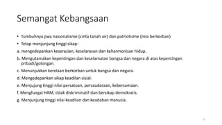 Semangat Kebangsaan
• Tumbuhnya jiwa nasionalisme (cinta tanah air) dan patriotisme (rela berkorban)
• Tetap menjunjung tinggi sikap:
a. mengedepankan keserasian, keselarasan dan keharmonisan hidup.
b. Mengutamakan kepentingan dan keselamatan bangsa dan negara di atas kepentingan
pribadi/golongan.
c. Menunjukkan kerelaan berkorban untuk bangsa dan negara.
d. Mengedepankan sikap keadilan sisial.
e. Menjujung tinggi nilai persatuan, persaudaraan, kebersamaan.
f. Menghargai HAM, tidak diskriminatif dan bersikap demokratis.
g. Menjunjung tinggi nilai keadilan dan keadaban manusia.
12
 