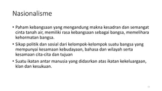 Nasionalisme
• Paham kebangsaan yang mengandung makna kesadran dan semangat
cinta tanah air, memiliki rasa kebangsaan sebagai bangsa, memelihara
kehormatan bangsa.
• Sikap politik dan sosial dari kelompok-kelompok suatu bangsa yang
mempunyai kesamaan kebudayaan, bahasa dan wilayah serta
kesamaan cita-cita dan tujuan
• Suatu ikatan antar manusia yang didasrkan atas ikatan kekeluargaan,
klan dan kesukuan.
13
 