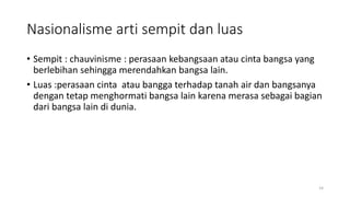 Nasionalisme arti sempit dan luas
• Sempit : chauvinisme : perasaan kebangsaan atau cinta bangsa yang
berlebihan sehingga merendahkan bangsa lain.
• Luas :perasaan cinta atau bangga terhadap tanah air dan bangsanya
dengan tetap menghormati bangsa lain karena merasa sebagai bagian
dari bangsa lain di dunia.
14
 
