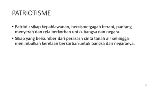 PATRIOTISME
• Patriot : sikap kepahlawanan, heroisme;gagah berani, pantang
menyerah dan rela berkorban untuk bangsa dan negara.
• Sikap yang bersumber dari perasaan cinta tanah air sehingga
menimbulkan kerelaan berkorban untuk bangsa dan negaranya.
15
 