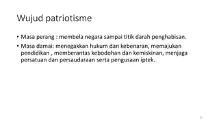 Wujud patriotisme
• Masa perang : membela negara sampai titik darah penghabisan.
• Masa damai: menegakkan hukum dan kebenaran, memajukan
pendidikan , memberantas kebodohan dan kemiskinan, menjaga
persatuan dan persaudaraan serta pengusaan iptek.
16
 