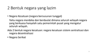 2 Bentuk negara yang lazim
• Negara Kesatuan (negara bersusunan tunggal)
Yaitu negara merdeka dan berdaulat dimana seluruh wilayah negara
yang berkuasa hanyalah satu pemerintah pusat yang mengatur
seluruh wilayah.
Ada 2 bentuk negara kesatuan: negara kesatuan sistem sentralisasi dan
negara desentralisasi
• Negara Serikat
19
 