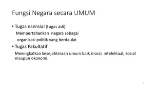 Fungsi Negara secara UMUM
• Tugas esensial (tugas asli)
Mempertahankan negara sebagai
organisasi politik yang berdaulat
• Tugas Fakultatif
Meningkatkan kesejahteraan umum baik moral, intelektual, sosial
maupun ekonomi.
2
 