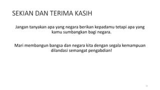 SEKIAN DAN TERIMA KASIH
Jangan tanyakan apa yang negara berikan kepadamu tetapi apa yang
kamu sumbangkan bagi negara.
Mari membangun bangsa dan negara kita dengan segala kemampuan
dilandasi semangat pengabdian!
21
 