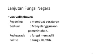 Lanjutan Fungsi Negara
• Van Vollenhoven
Regeeling : membuat peraturan
Bestuur : Menyelenggarakan
pemerintahan.
Rechspraak : fungsi mengadili
Politie : Fungsi Kamtib.
4
 