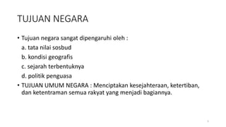 TUJUAN NEGARA
• Tujuan negara sangat dipengaruhi oleh :
a. tata nilai sosbud
b. kondisi geografis
c. sejarah terbentuknya
d. politik penguasa
• TUJUAN UMUM NEGARA : Menciptakan kesejahteraan, ketertiban,
dan ketentraman semua rakyat yang menjadi bagiannya.
5
 