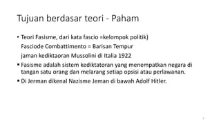 Tujuan berdasar teori - Paham
• Teori Fasisme, dari kata fascio =kelompok politik)
Fasciode Combattimento = Barisan Tempur
jaman kediktaoran Mussolini di Italia 1922
 Fasisme adalah sistem kediktatoran yang menempatkan negara di
tangan satu orang dan melarang setiap opsisi atau perlawanan.
 Di Jerman dikenal Nazisme Jeman di bawah Adolf Hitler.
6
 