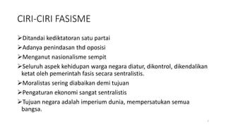 CIRI-CIRI FASISME
Ditandai kediktatoran satu partai
Adanya penindasan thd oposisi
Menganut nasionalisme sempit
Seluruh aspek kehidupan warga negara diatur, dikontrol, dikendalikan
ketat oleh pemerintah fasis secara sentralistis.
Moralistas sering diabaikan demi tujuan
Pengaturan ekonomi sangat sentralistis
Tujuan negara adalah imperium dunia, mempersatukan semua
bangsa.
7
 