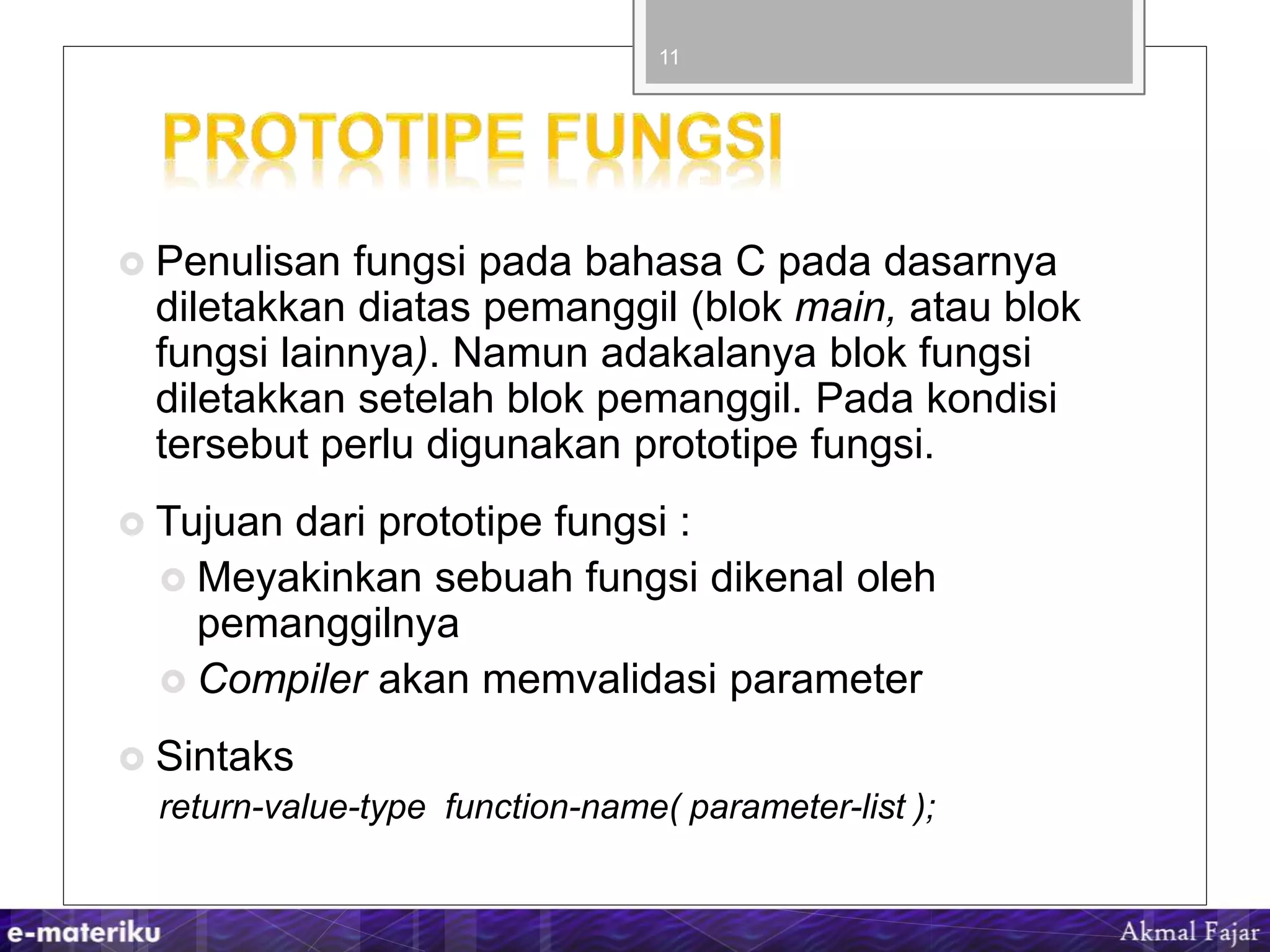  Penulisan fungsi pada bahasa C pada dasarnya
diletakkan diatas pemanggil (blok main, atau blok
fungsi lainnya). Namun adakalanya blok fungsi
diletakkan setelah blok pemanggil. Pada kondisi
tersebut perlu digunakan prototipe fungsi.
 Tujuan dari prototipe fungsi :
 Meyakinkan sebuah fungsi dikenal oleh
pemanggilnya
 Compiler akan memvalidasi parameter
 Sintaks
return-value-type function-name( parameter-list );
11
 