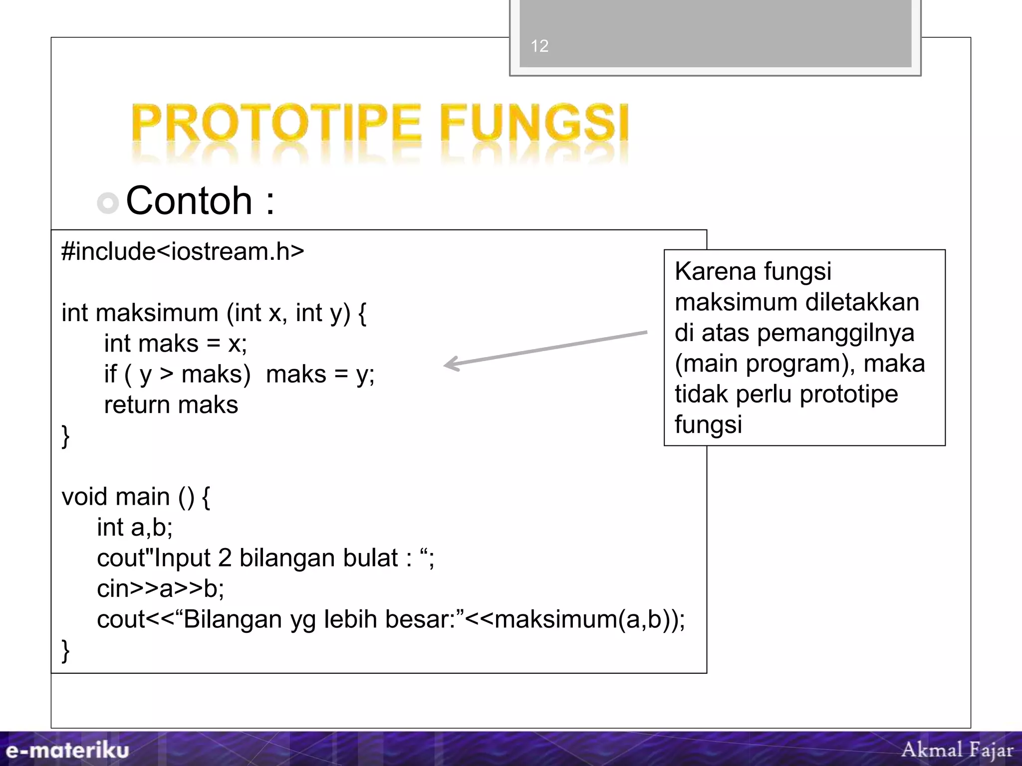 Contoh :
12
#include<iostream.h>
int maksimum (int x, int y) {
int maks = x;
if ( y > maks) maks = y;
return maks
}
void main () {
int a,b;
cout"Input 2 bilangan bulat : “;
cin>>a>>b;
cout<<“Bilangan yg lebih besar:”<<maksimum(a,b));
}
Karena fungsi
maksimum diletakkan
di atas pemanggilnya
(main program), maka
tidak perlu prototipe
fungsi
 