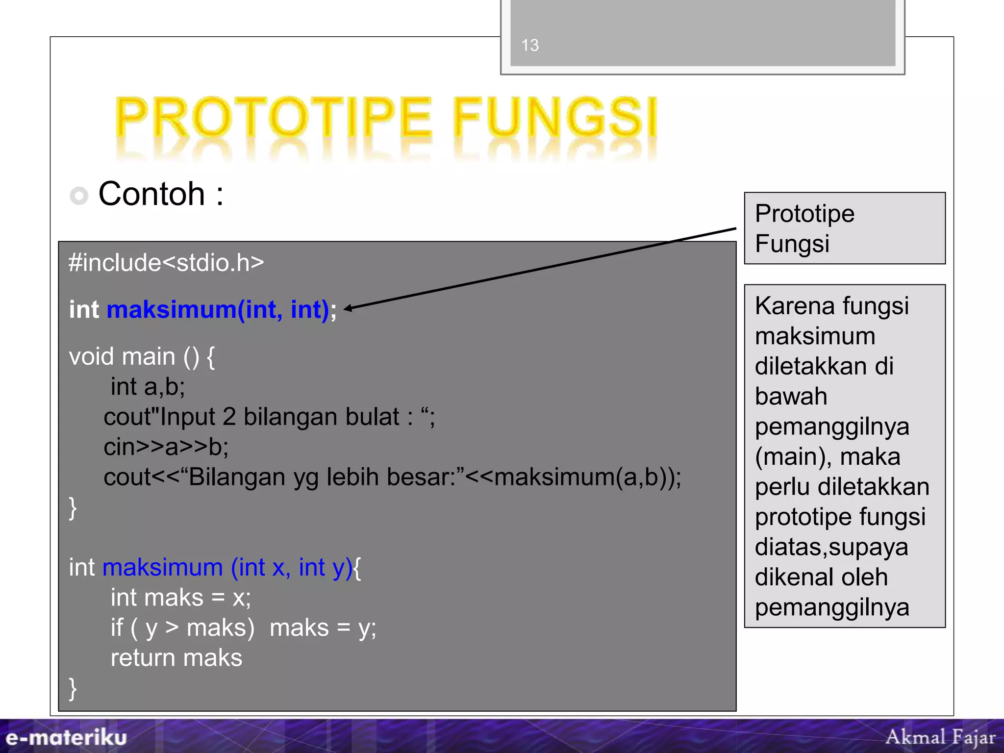  Contoh :
13
#include<stdio.h>
int maksimum(int, int);
void main () {
int a,b;
cout"Input 2 bilangan bulat : “;
cin>>a>>b;
cout<<“Bilangan yg lebih besar:”<<maksimum(a,b));
}
int maksimum (int x, int y){
int maks = x;
if ( y > maks) maks = y;
return maks
}
Prototipe
Fungsi
Karena fungsi
maksimum
diletakkan di
bawah
pemanggilnya
(main), maka
perlu diletakkan
prototipe fungsi
diatas,supaya
dikenal oleh
pemanggilnya
 