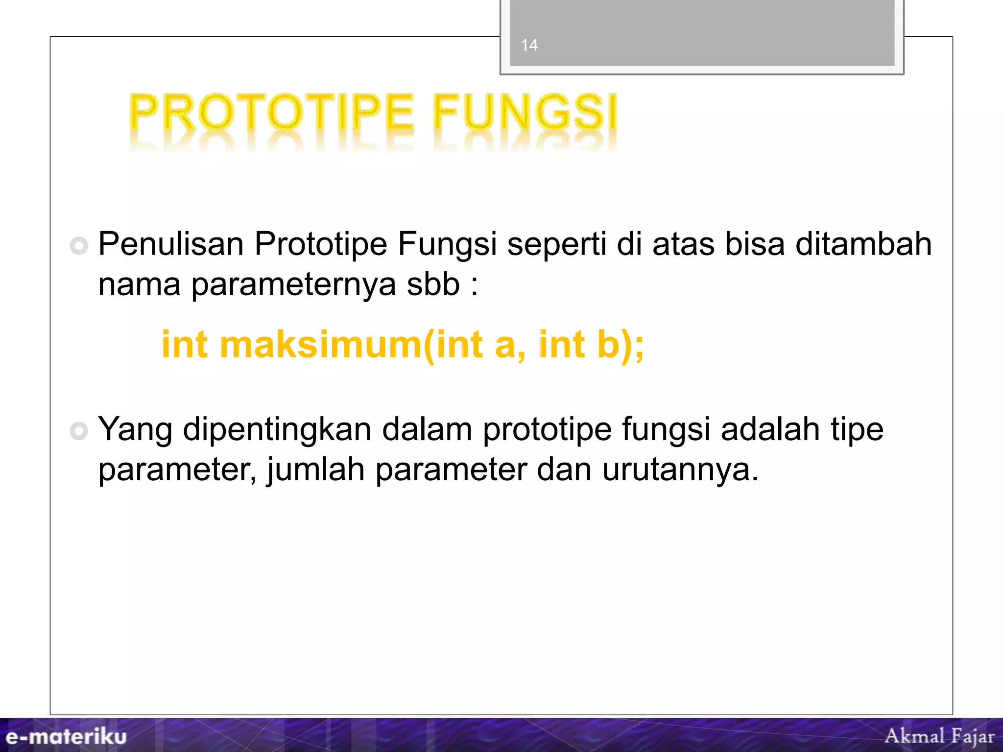  Penulisan Prototipe Fungsi seperti di atas bisa ditambah
nama parameternya sbb :
int maksimum(int a, int b);
 Yang dipentingkan dalam prototipe fungsi adalah tipe
parameter, jumlah parameter dan urutannya.
14
 