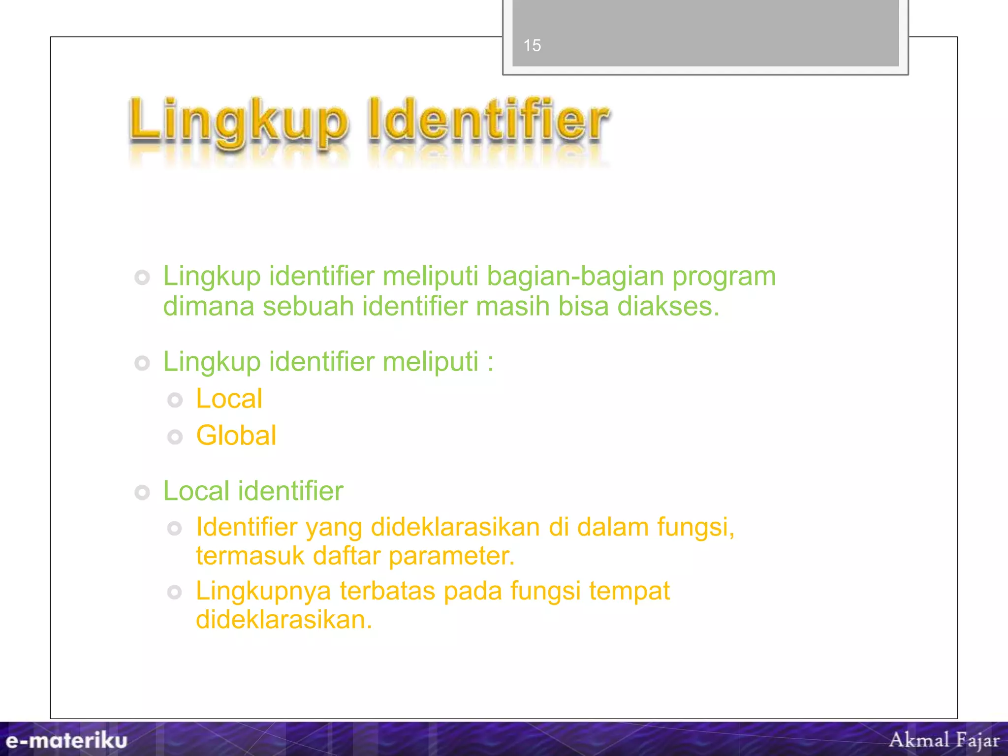  Lingkup identifier meliputi bagian-bagian program
dimana sebuah identifier masih bisa diakses.
 Lingkup identifier meliputi :
 Local
 Global
 Local identifier
 Identifier yang dideklarasikan di dalam fungsi,
termasuk daftar parameter.
 Lingkupnya terbatas pada fungsi tempat
dideklarasikan.
15
 